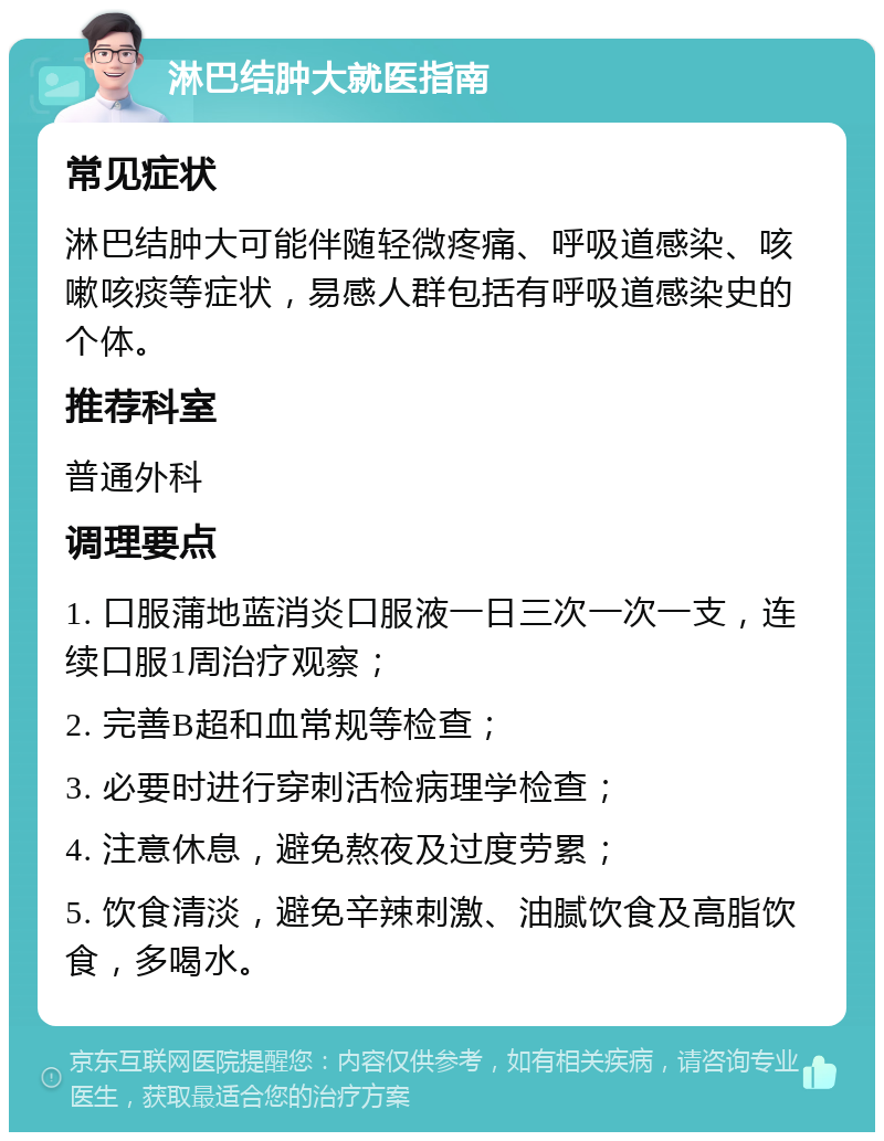 淋巴结肿大就医指南 常见症状 淋巴结肿大可能伴随轻微疼痛、呼吸道感染、咳嗽咳痰等症状，易感人群包括有呼吸道感染史的个体。 推荐科室 普通外科 调理要点 1. 口服蒲地蓝消炎口服液一日三次一次一支，连续口服1周治疗观察； 2. 完善B超和血常规等检查； 3. 必要时进行穿刺活检病理学检查； 4. 注意休息，避免熬夜及过度劳累； 5. 饮食清淡，避免辛辣刺激、油腻饮食及高脂饮食，多喝水。