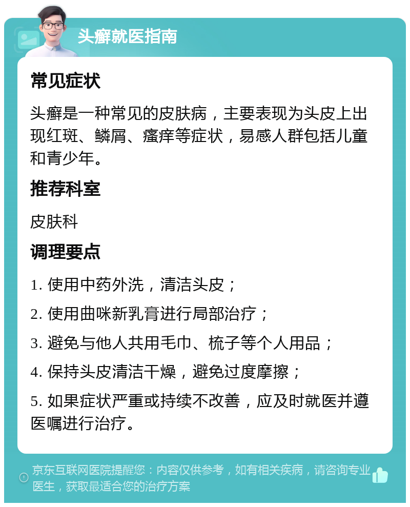 头癣就医指南 常见症状 头癣是一种常见的皮肤病，主要表现为头皮上出现红斑、鳞屑、瘙痒等症状，易感人群包括儿童和青少年。 推荐科室 皮肤科 调理要点 1. 使用中药外洗，清洁头皮； 2. 使用曲咪新乳膏进行局部治疗； 3. 避免与他人共用毛巾、梳子等个人用品； 4. 保持头皮清洁干燥，避免过度摩擦； 5. 如果症状严重或持续不改善，应及时就医并遵医嘱进行治疗。