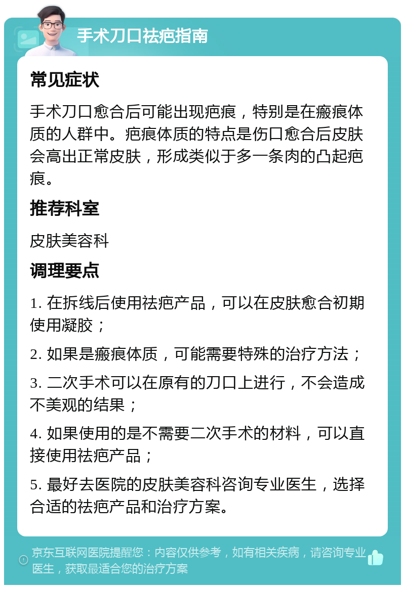 手术刀口祛疤指南 常见症状 手术刀口愈合后可能出现疤痕，特别是在瘢痕体质的人群中。疤痕体质的特点是伤口愈合后皮肤会高出正常皮肤，形成类似于多一条肉的凸起疤痕。 推荐科室 皮肤美容科 调理要点 1. 在拆线后使用祛疤产品，可以在皮肤愈合初期使用凝胶； 2. 如果是瘢痕体质，可能需要特殊的治疗方法； 3. 二次手术可以在原有的刀口上进行，不会造成不美观的结果； 4. 如果使用的是不需要二次手术的材料，可以直接使用祛疤产品； 5. 最好去医院的皮肤美容科咨询专业医生，选择合适的祛疤产品和治疗方案。