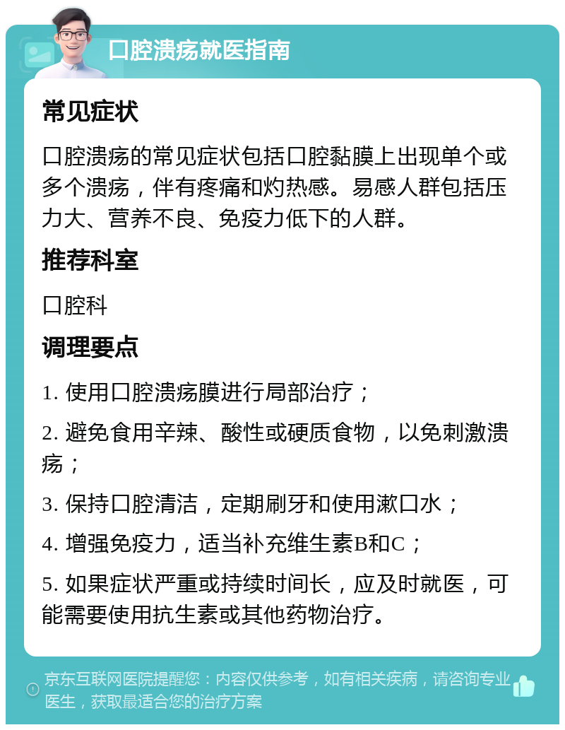 口腔溃疡就医指南 常见症状 口腔溃疡的常见症状包括口腔黏膜上出现单个或多个溃疡，伴有疼痛和灼热感。易感人群包括压力大、营养不良、免疫力低下的人群。 推荐科室 口腔科 调理要点 1. 使用口腔溃疡膜进行局部治疗； 2. 避免食用辛辣、酸性或硬质食物，以免刺激溃疡； 3. 保持口腔清洁，定期刷牙和使用漱口水； 4. 增强免疫力，适当补充维生素B和C； 5. 如果症状严重或持续时间长，应及时就医，可能需要使用抗生素或其他药物治疗。