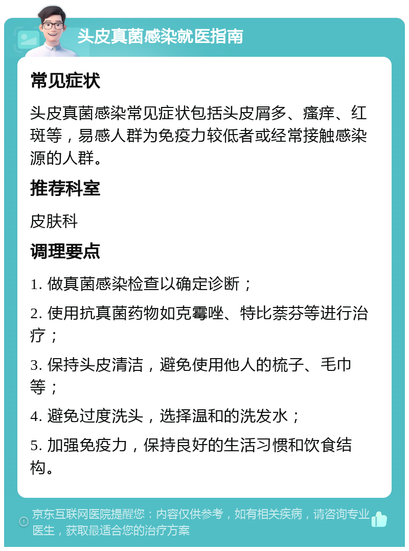 头皮真菌感染就医指南 常见症状 头皮真菌感染常见症状包括头皮屑多、瘙痒、红斑等，易感人群为免疫力较低者或经常接触感染源的人群。 推荐科室 皮肤科 调理要点 1. 做真菌感染检查以确定诊断； 2. 使用抗真菌药物如克霉唑、特比萘芬等进行治疗； 3. 保持头皮清洁，避免使用他人的梳子、毛巾等； 4. 避免过度洗头，选择温和的洗发水； 5. 加强免疫力，保持良好的生活习惯和饮食结构。