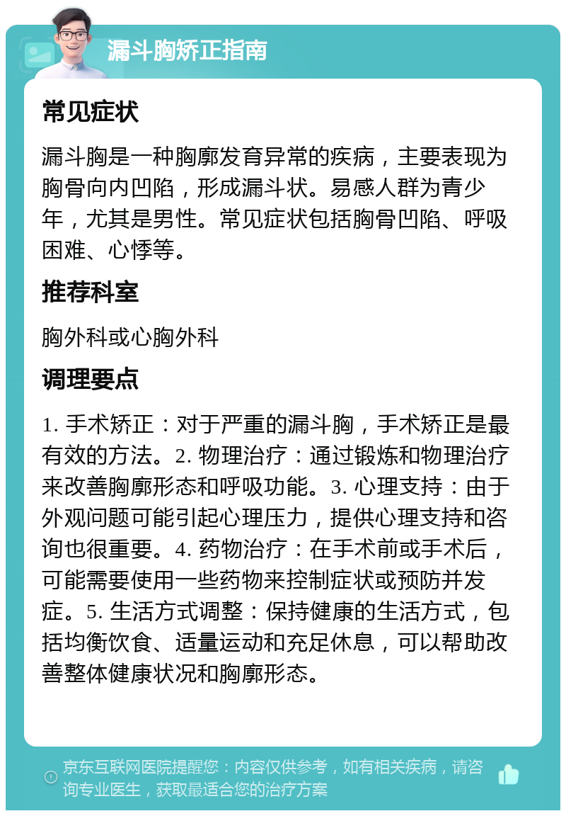 漏斗胸矫正指南 常见症状 漏斗胸是一种胸廓发育异常的疾病，主要表现为胸骨向内凹陷，形成漏斗状。易感人群为青少年，尤其是男性。常见症状包括胸骨凹陷、呼吸困难、心悸等。 推荐科室 胸外科或心胸外科 调理要点 1. 手术矫正：对于严重的漏斗胸，手术矫正是最有效的方法。2. 物理治疗：通过锻炼和物理治疗来改善胸廓形态和呼吸功能。3. 心理支持：由于外观问题可能引起心理压力，提供心理支持和咨询也很重要。4. 药物治疗：在手术前或手术后，可能需要使用一些药物来控制症状或预防并发症。5. 生活方式调整：保持健康的生活方式，包括均衡饮食、适量运动和充足休息，可以帮助改善整体健康状况和胸廓形态。