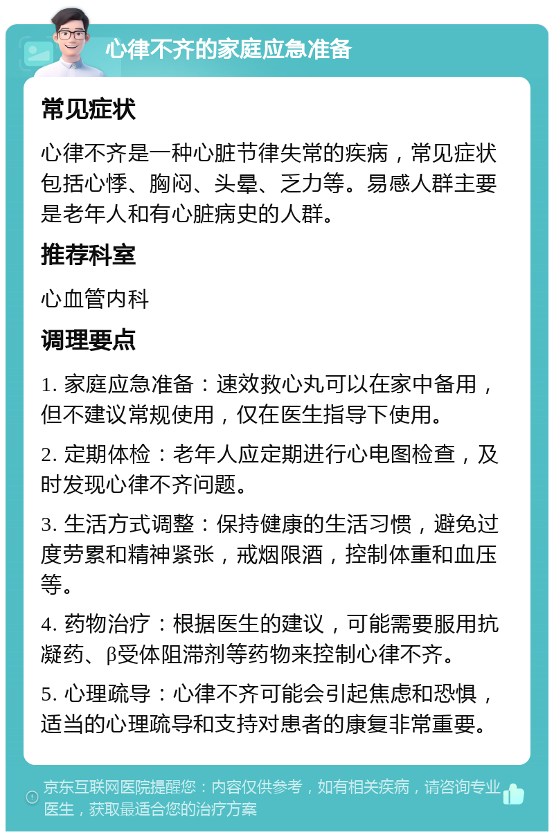 心律不齐的家庭应急准备 常见症状 心律不齐是一种心脏节律失常的疾病，常见症状包括心悸、胸闷、头晕、乏力等。易感人群主要是老年人和有心脏病史的人群。 推荐科室 心血管内科 调理要点 1. 家庭应急准备：速效救心丸可以在家中备用，但不建议常规使用，仅在医生指导下使用。 2. 定期体检：老年人应定期进行心电图检查，及时发现心律不齐问题。 3. 生活方式调整：保持健康的生活习惯，避免过度劳累和精神紧张，戒烟限酒，控制体重和血压等。 4. 药物治疗：根据医生的建议，可能需要服用抗凝药、β受体阻滞剂等药物来控制心律不齐。 5. 心理疏导：心律不齐可能会引起焦虑和恐惧，适当的心理疏导和支持对患者的康复非常重要。