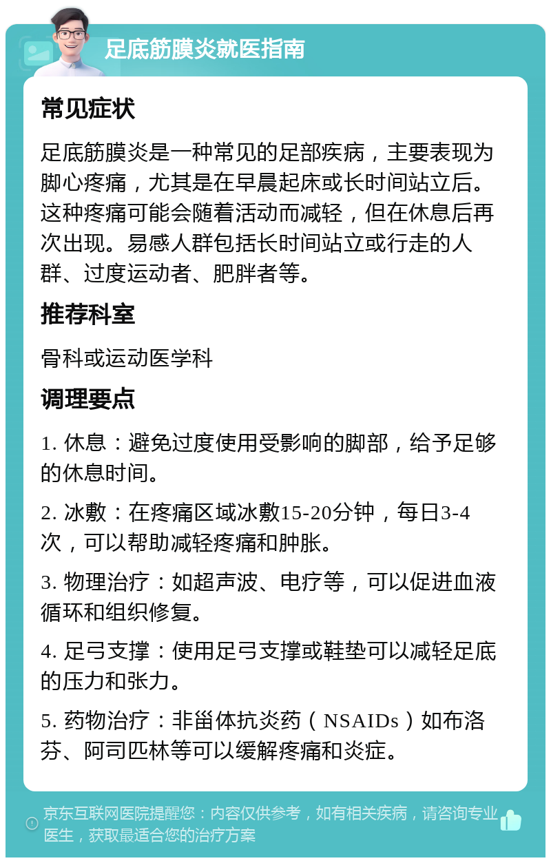 足底筋膜炎就医指南 常见症状 足底筋膜炎是一种常见的足部疾病，主要表现为脚心疼痛，尤其是在早晨起床或长时间站立后。这种疼痛可能会随着活动而减轻，但在休息后再次出现。易感人群包括长时间站立或行走的人群、过度运动者、肥胖者等。 推荐科室 骨科或运动医学科 调理要点 1. 休息：避免过度使用受影响的脚部，给予足够的休息时间。 2. 冰敷：在疼痛区域冰敷15-20分钟，每日3-4次，可以帮助减轻疼痛和肿胀。 3. 物理治疗：如超声波、电疗等，可以促进血液循环和组织修复。 4. 足弓支撑：使用足弓支撑或鞋垫可以减轻足底的压力和张力。 5. 药物治疗：非甾体抗炎药（NSAIDs）如布洛芬、阿司匹林等可以缓解疼痛和炎症。