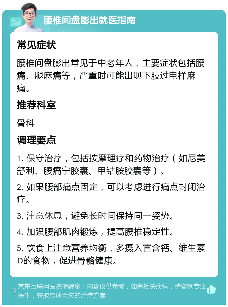 腰椎间盘膨出就医指南 常见症状 腰椎间盘膨出常见于中老年人，主要症状包括腰痛、腿麻痛等，严重时可能出现下肢过电样麻痛。 推荐科室 骨科 调理要点 1. 保守治疗，包括按摩理疗和药物治疗（如尼美舒利、腰痛宁胶囊、甲钴胺胶囊等）。 2. 如果腰部痛点固定，可以考虑进行痛点封闭治疗。 3. 注意休息，避免长时间保持同一姿势。 4. 加强腰部肌肉锻炼，提高腰椎稳定性。 5. 饮食上注意营养均衡，多摄入富含钙、维生素D的食物，促进骨骼健康。