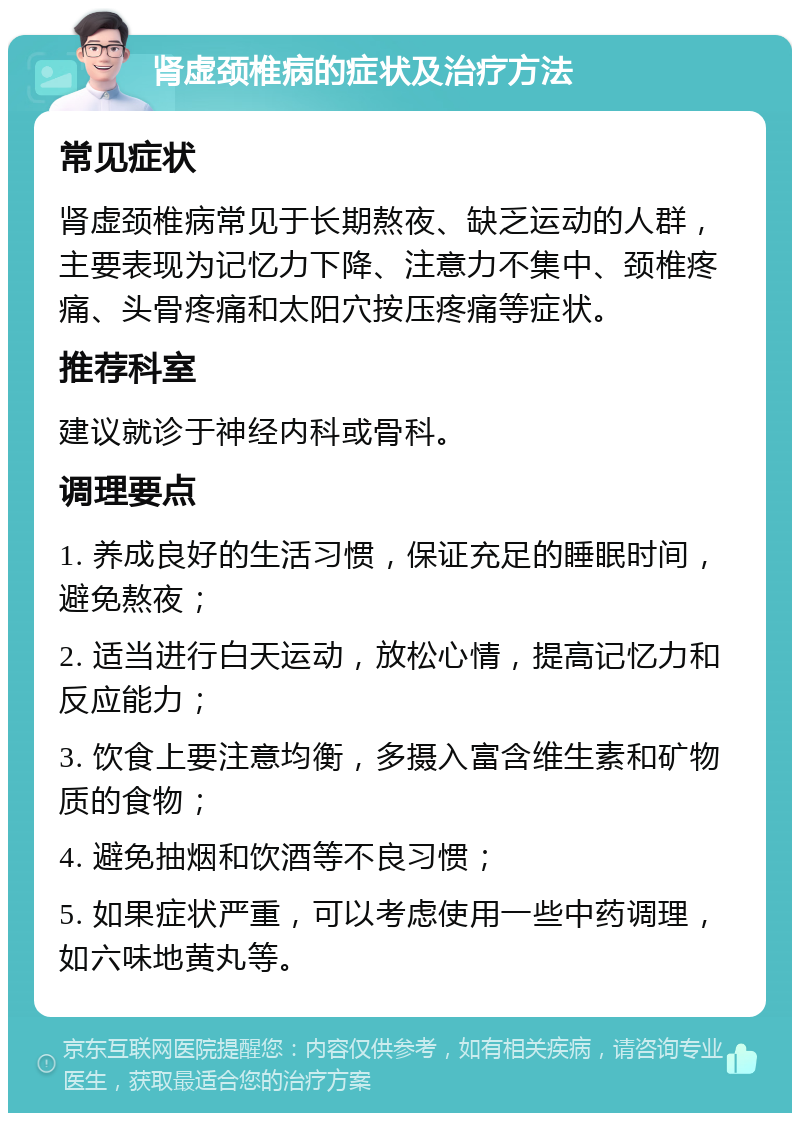 肾虚颈椎病的症状及治疗方法 常见症状 肾虚颈椎病常见于长期熬夜、缺乏运动的人群，主要表现为记忆力下降、注意力不集中、颈椎疼痛、头骨疼痛和太阳穴按压疼痛等症状。 推荐科室 建议就诊于神经内科或骨科。 调理要点 1. 养成良好的生活习惯，保证充足的睡眠时间，避免熬夜； 2. 适当进行白天运动，放松心情，提高记忆力和反应能力； 3. 饮食上要注意均衡，多摄入富含维生素和矿物质的食物； 4. 避免抽烟和饮酒等不良习惯； 5. 如果症状严重，可以考虑使用一些中药调理，如六味地黄丸等。