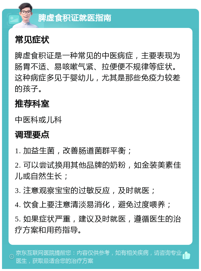 脾虚食积证就医指南 常见症状 脾虚食积证是一种常见的中医病症，主要表现为肠胃不适、易咳嗽气紧、拉便便不规律等症状。这种病症多见于婴幼儿，尤其是那些免疫力较差的孩子。 推荐科室 中医科或儿科 调理要点 1. 加益生菌，改善肠道菌群平衡； 2. 可以尝试换用其他品牌的奶粉，如金装美素佳儿或自然生长； 3. 注意观察宝宝的过敏反应，及时就医； 4. 饮食上要注意清淡易消化，避免过度喂养； 5. 如果症状严重，建议及时就医，遵循医生的治疗方案和用药指导。