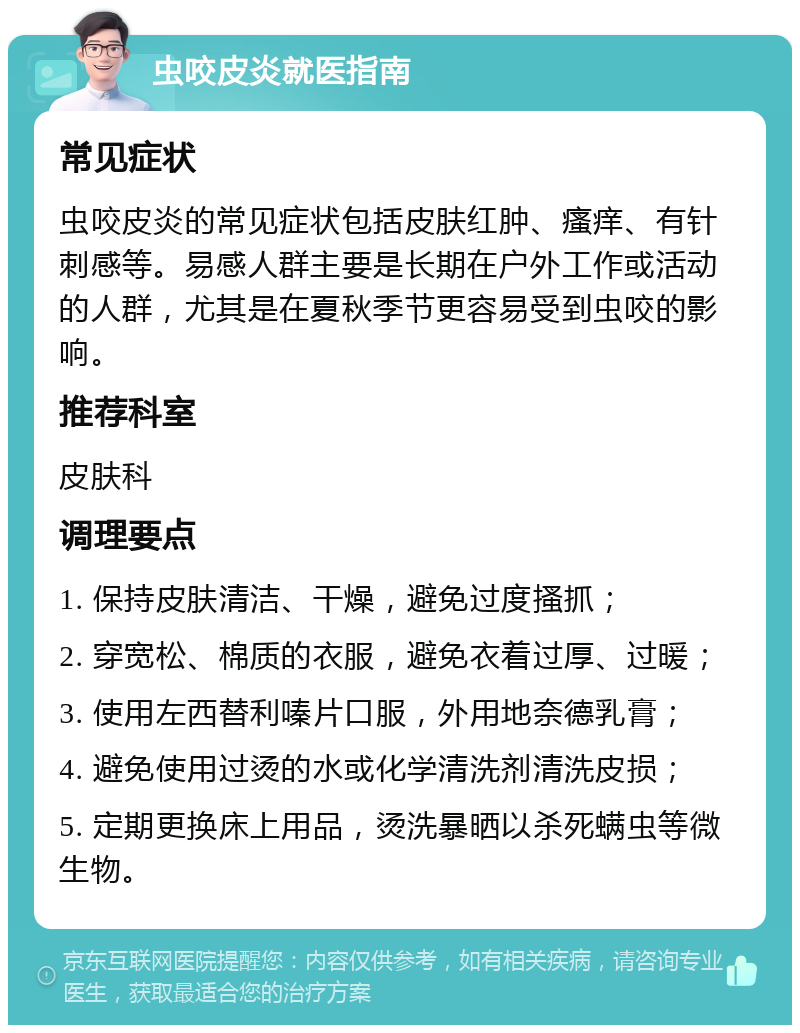 虫咬皮炎就医指南 常见症状 虫咬皮炎的常见症状包括皮肤红肿、瘙痒、有针刺感等。易感人群主要是长期在户外工作或活动的人群，尤其是在夏秋季节更容易受到虫咬的影响。 推荐科室 皮肤科 调理要点 1. 保持皮肤清洁、干燥，避免过度搔抓； 2. 穿宽松、棉质的衣服，避免衣着过厚、过暖； 3. 使用左西替利嗪片口服，外用地奈德乳膏； 4. 避免使用过烫的水或化学清洗剂清洗皮损； 5. 定期更换床上用品，烫洗暴晒以杀死螨虫等微生物。