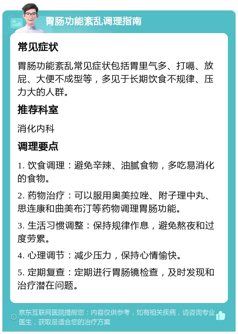 胃肠功能紊乱调理指南 常见症状 胃肠功能紊乱常见症状包括胃里气多、打嗝、放屁、大便不成型等，多见于长期饮食不规律、压力大的人群。 推荐科室 消化内科 调理要点 1. 饮食调理：避免辛辣、油腻食物，多吃易消化的食物。 2. 药物治疗：可以服用奥美拉唑、附子理中丸、思连康和曲美布汀等药物调理胃肠功能。 3. 生活习惯调整：保持规律作息，避免熬夜和过度劳累。 4. 心理调节：减少压力，保持心情愉快。 5. 定期复查：定期进行胃肠镜检查，及时发现和治疗潜在问题。