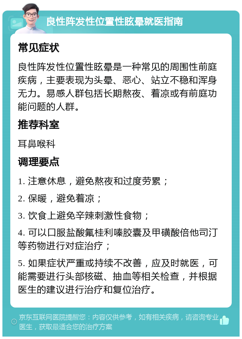 良性阵发性位置性眩晕就医指南 常见症状 良性阵发性位置性眩晕是一种常见的周围性前庭疾病，主要表现为头晕、恶心、站立不稳和浑身无力。易感人群包括长期熬夜、着凉或有前庭功能问题的人群。 推荐科室 耳鼻喉科 调理要点 1. 注意休息，避免熬夜和过度劳累； 2. 保暖，避免着凉； 3. 饮食上避免辛辣刺激性食物； 4. 可以口服盐酸氟桂利嗪胶囊及甲磺酸倍他司汀等药物进行对症治疗； 5. 如果症状严重或持续不改善，应及时就医，可能需要进行头部核磁、抽血等相关检查，并根据医生的建议进行治疗和复位治疗。