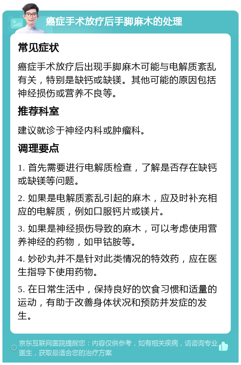 癌症手术放疗后手脚麻木的处理 常见症状 癌症手术放疗后出现手脚麻木可能与电解质紊乱有关，特别是缺钙或缺镁。其他可能的原因包括神经损伤或营养不良等。 推荐科室 建议就诊于神经内科或肿瘤科。 调理要点 1. 首先需要进行电解质检查，了解是否存在缺钙或缺镁等问题。 2. 如果是电解质紊乱引起的麻木，应及时补充相应的电解质，例如口服钙片或镁片。 3. 如果是神经损伤导致的麻木，可以考虑使用营养神经的药物，如甲钴胺等。 4. 妙砂丸并不是针对此类情况的特效药，应在医生指导下使用药物。 5. 在日常生活中，保持良好的饮食习惯和适量的运动，有助于改善身体状况和预防并发症的发生。