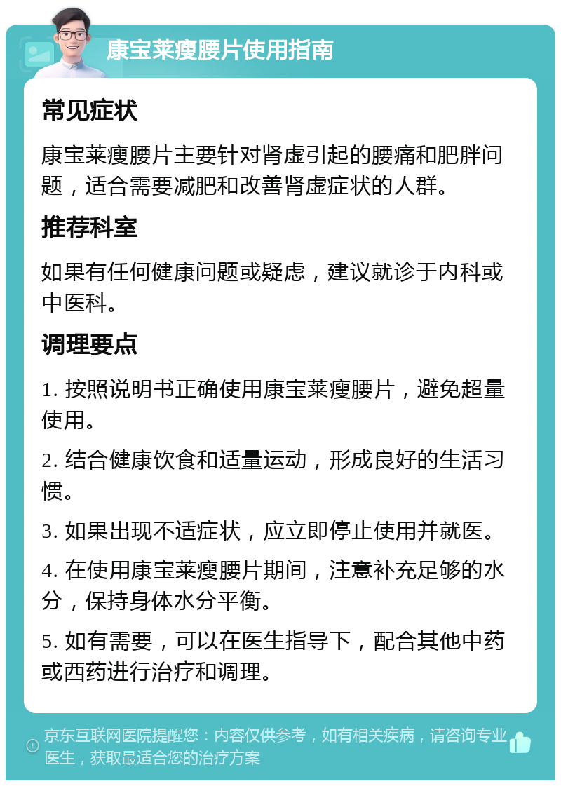 康宝莱瘦腰片使用指南 常见症状 康宝莱瘦腰片主要针对肾虚引起的腰痛和肥胖问题，适合需要减肥和改善肾虚症状的人群。 推荐科室 如果有任何健康问题或疑虑，建议就诊于内科或中医科。 调理要点 1. 按照说明书正确使用康宝莱瘦腰片，避免超量使用。 2. 结合健康饮食和适量运动，形成良好的生活习惯。 3. 如果出现不适症状，应立即停止使用并就医。 4. 在使用康宝莱瘦腰片期间，注意补充足够的水分，保持身体水分平衡。 5. 如有需要，可以在医生指导下，配合其他中药或西药进行治疗和调理。