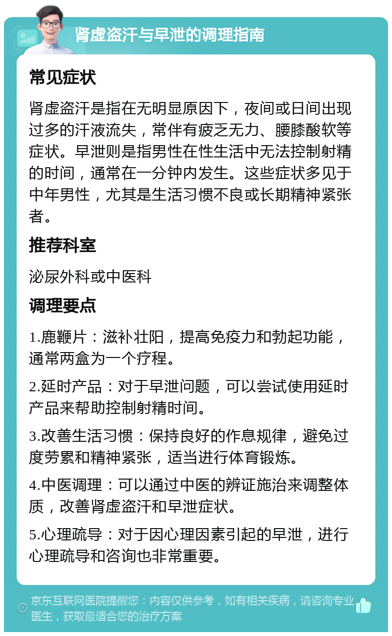 肾虚盗汗与早泄的调理指南 常见症状 肾虚盗汗是指在无明显原因下，夜间或日间出现过多的汗液流失，常伴有疲乏无力、腰膝酸软等症状。早泄则是指男性在性生活中无法控制射精的时间，通常在一分钟内发生。这些症状多见于中年男性，尤其是生活习惯不良或长期精神紧张者。 推荐科室 泌尿外科或中医科 调理要点 1.鹿鞭片：滋补壮阳，提高免疫力和勃起功能，通常两盒为一个疗程。 2.延时产品：对于早泄问题，可以尝试使用延时产品来帮助控制射精时间。 3.改善生活习惯：保持良好的作息规律，避免过度劳累和精神紧张，适当进行体育锻炼。 4.中医调理：可以通过中医的辨证施治来调整体质，改善肾虚盗汗和早泄症状。 5.心理疏导：对于因心理因素引起的早泄，进行心理疏导和咨询也非常重要。