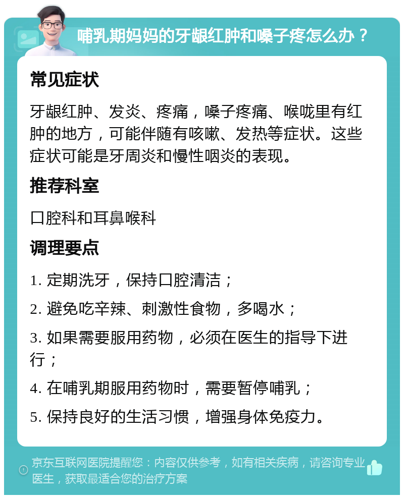 哺乳期妈妈的牙龈红肿和嗓子疼怎么办？ 常见症状 牙龈红肿、发炎、疼痛，嗓子疼痛、喉咙里有红肿的地方，可能伴随有咳嗽、发热等症状。这些症状可能是牙周炎和慢性咽炎的表现。 推荐科室 口腔科和耳鼻喉科 调理要点 1. 定期洗牙，保持口腔清洁； 2. 避免吃辛辣、刺激性食物，多喝水； 3. 如果需要服用药物，必须在医生的指导下进行； 4. 在哺乳期服用药物时，需要暂停哺乳； 5. 保持良好的生活习惯，增强身体免疫力。