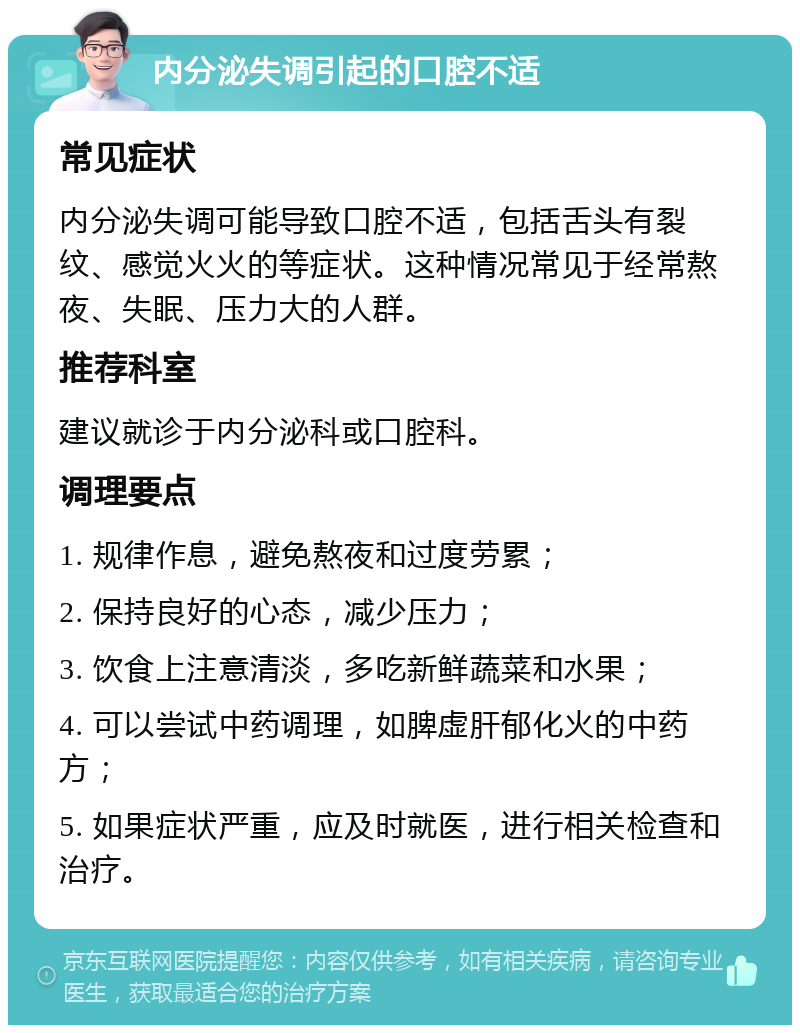 内分泌失调引起的口腔不适 常见症状 内分泌失调可能导致口腔不适，包括舌头有裂纹、感觉火火的等症状。这种情况常见于经常熬夜、失眠、压力大的人群。 推荐科室 建议就诊于内分泌科或口腔科。 调理要点 1. 规律作息，避免熬夜和过度劳累； 2. 保持良好的心态，减少压力； 3. 饮食上注意清淡，多吃新鲜蔬菜和水果； 4. 可以尝试中药调理，如脾虚肝郁化火的中药方； 5. 如果症状严重，应及时就医，进行相关检查和治疗。