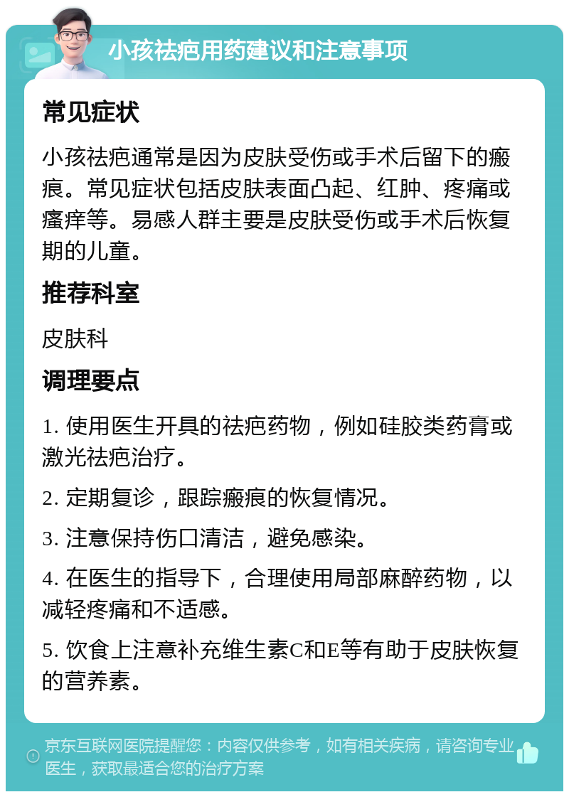 小孩祛疤用药建议和注意事项 常见症状 小孩祛疤通常是因为皮肤受伤或手术后留下的瘢痕。常见症状包括皮肤表面凸起、红肿、疼痛或瘙痒等。易感人群主要是皮肤受伤或手术后恢复期的儿童。 推荐科室 皮肤科 调理要点 1. 使用医生开具的祛疤药物，例如硅胶类药膏或激光祛疤治疗。 2. 定期复诊，跟踪瘢痕的恢复情况。 3. 注意保持伤口清洁，避免感染。 4. 在医生的指导下，合理使用局部麻醉药物，以减轻疼痛和不适感。 5. 饮食上注意补充维生素C和E等有助于皮肤恢复的营养素。