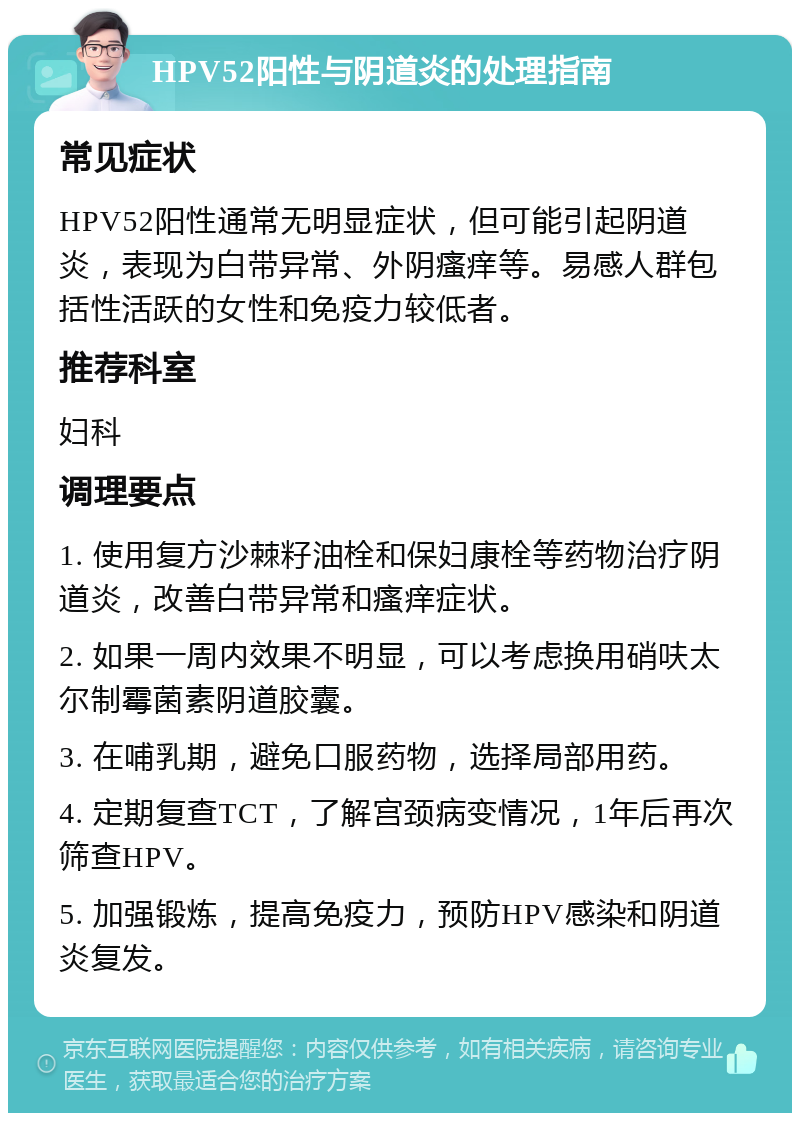 HPV52阳性与阴道炎的处理指南 常见症状 HPV52阳性通常无明显症状，但可能引起阴道炎，表现为白带异常、外阴瘙痒等。易感人群包括性活跃的女性和免疫力较低者。 推荐科室 妇科 调理要点 1. 使用复方沙棘籽油栓和保妇康栓等药物治疗阴道炎，改善白带异常和瘙痒症状。 2. 如果一周内效果不明显，可以考虑换用硝呋太尔制霉菌素阴道胶囊。 3. 在哺乳期，避免口服药物，选择局部用药。 4. 定期复查TCT，了解宫颈病变情况，1年后再次筛查HPV。 5. 加强锻炼，提高免疫力，预防HPV感染和阴道炎复发。