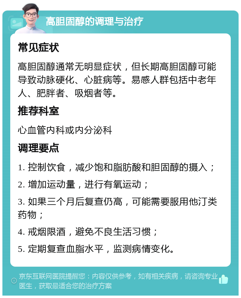 高胆固醇的调理与治疗 常见症状 高胆固醇通常无明显症状，但长期高胆固醇可能导致动脉硬化、心脏病等。易感人群包括中老年人、肥胖者、吸烟者等。 推荐科室 心血管内科或内分泌科 调理要点 1. 控制饮食，减少饱和脂肪酸和胆固醇的摄入； 2. 增加运动量，进行有氧运动； 3. 如果三个月后复查仍高，可能需要服用他汀类药物； 4. 戒烟限酒，避免不良生活习惯； 5. 定期复查血脂水平，监测病情变化。