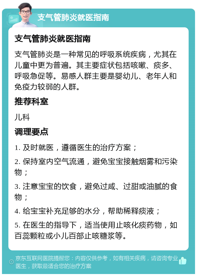 支气管肺炎就医指南 支气管肺炎就医指南 支气管肺炎是一种常见的呼吸系统疾病，尤其在儿童中更为普遍。其主要症状包括咳嗽、痰多、呼吸急促等。易感人群主要是婴幼儿、老年人和免疫力较弱的人群。 推荐科室 儿科 调理要点 1. 及时就医，遵循医生的治疗方案； 2. 保持室内空气流通，避免宝宝接触烟雾和污染物； 3. 注意宝宝的饮食，避免过咸、过甜或油腻的食物； 4. 给宝宝补充足够的水分，帮助稀释痰液； 5. 在医生的指导下，适当使用止咳化痰药物，如百蕊颗粒或小儿百部止咳糖浆等。