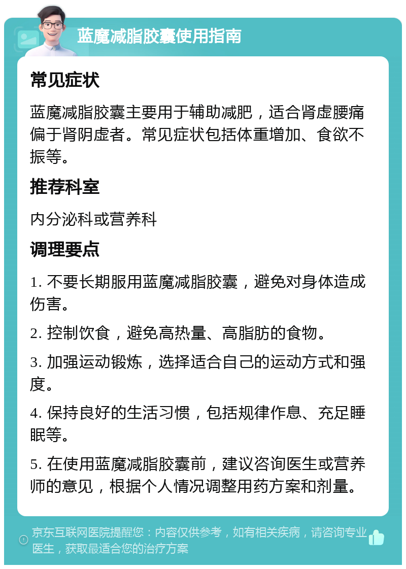 蓝魔减脂胶囊使用指南 常见症状 蓝魔减脂胶囊主要用于辅助减肥，适合肾虚腰痛偏于肾阴虚者。常见症状包括体重增加、食欲不振等。 推荐科室 内分泌科或营养科 调理要点 1. 不要长期服用蓝魔减脂胶囊，避免对身体造成伤害。 2. 控制饮食，避免高热量、高脂肪的食物。 3. 加强运动锻炼，选择适合自己的运动方式和强度。 4. 保持良好的生活习惯，包括规律作息、充足睡眠等。 5. 在使用蓝魔减脂胶囊前，建议咨询医生或营养师的意见，根据个人情况调整用药方案和剂量。