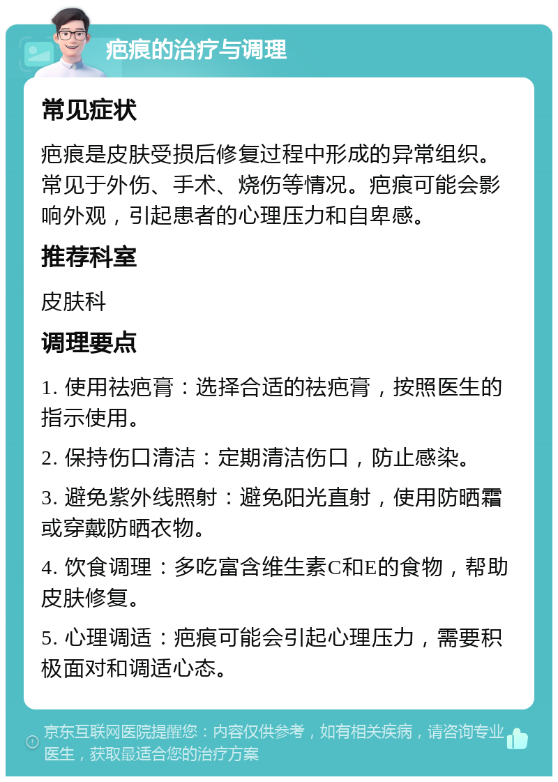 疤痕的治疗与调理 常见症状 疤痕是皮肤受损后修复过程中形成的异常组织。常见于外伤、手术、烧伤等情况。疤痕可能会影响外观，引起患者的心理压力和自卑感。 推荐科室 皮肤科 调理要点 1. 使用祛疤膏：选择合适的祛疤膏，按照医生的指示使用。 2. 保持伤口清洁：定期清洁伤口，防止感染。 3. 避免紫外线照射：避免阳光直射，使用防晒霜或穿戴防晒衣物。 4. 饮食调理：多吃富含维生素C和E的食物，帮助皮肤修复。 5. 心理调适：疤痕可能会引起心理压力，需要积极面对和调适心态。