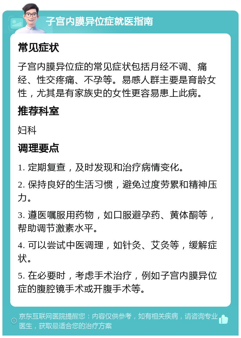 子宫内膜异位症就医指南 常见症状 子宫内膜异位症的常见症状包括月经不调、痛经、性交疼痛、不孕等。易感人群主要是育龄女性，尤其是有家族史的女性更容易患上此病。 推荐科室 妇科 调理要点 1. 定期复查，及时发现和治疗病情变化。 2. 保持良好的生活习惯，避免过度劳累和精神压力。 3. 遵医嘱服用药物，如口服避孕药、黄体酮等，帮助调节激素水平。 4. 可以尝试中医调理，如针灸、艾灸等，缓解症状。 5. 在必要时，考虑手术治疗，例如子宫内膜异位症的腹腔镜手术或开腹手术等。