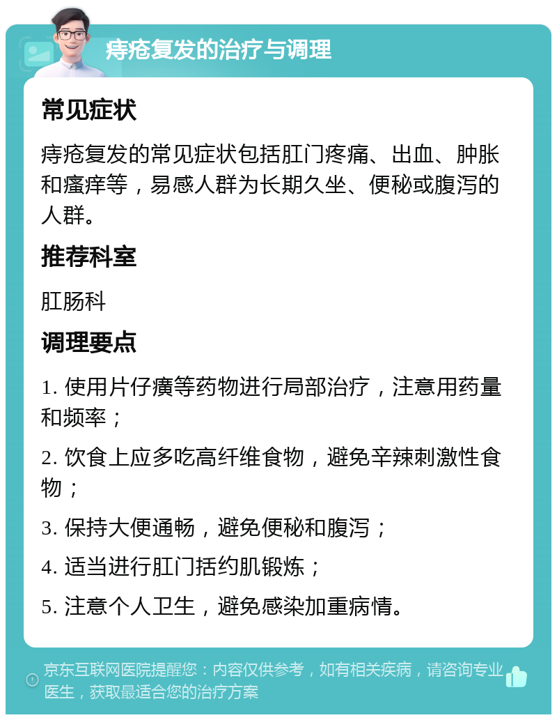 痔疮复发的治疗与调理 常见症状 痔疮复发的常见症状包括肛门疼痛、出血、肿胀和瘙痒等，易感人群为长期久坐、便秘或腹泻的人群。 推荐科室 肛肠科 调理要点 1. 使用片仔癀等药物进行局部治疗，注意用药量和频率； 2. 饮食上应多吃高纤维食物，避免辛辣刺激性食物； 3. 保持大便通畅，避免便秘和腹泻； 4. 适当进行肛门括约肌锻炼； 5. 注意个人卫生，避免感染加重病情。