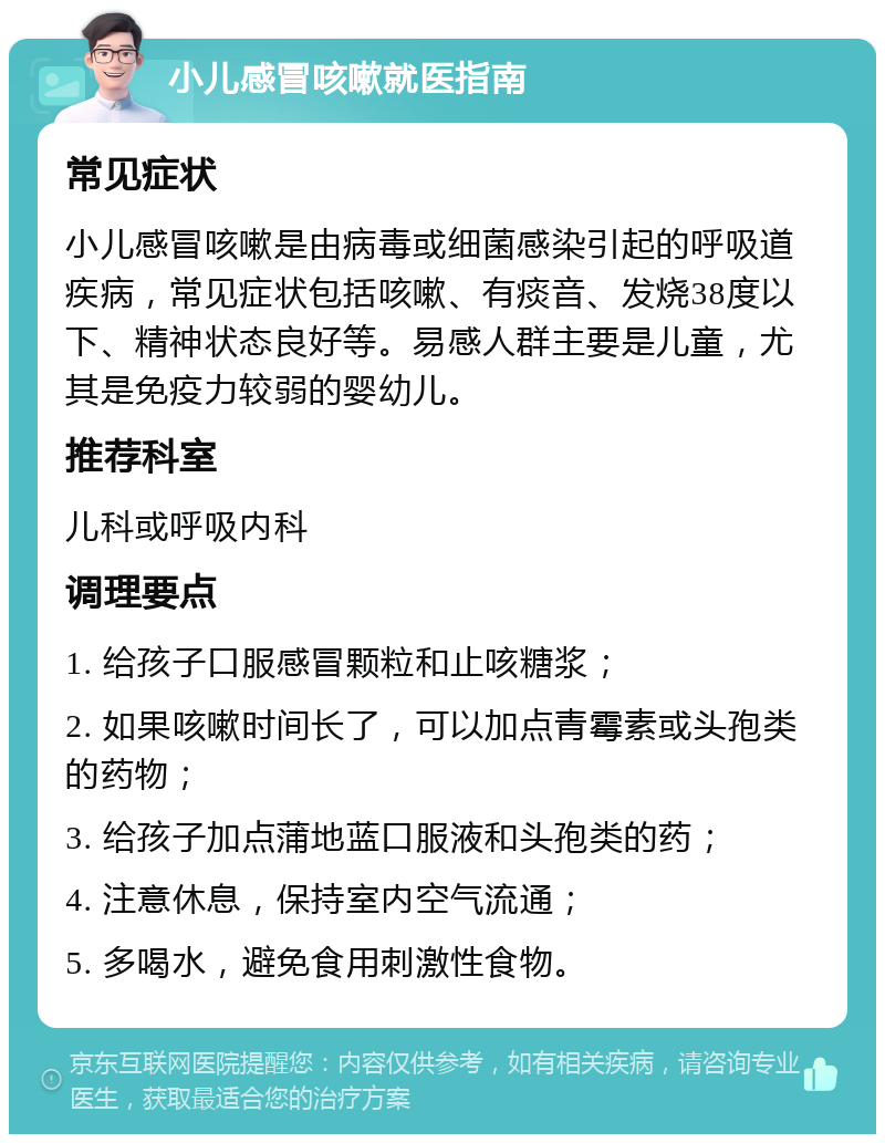 小儿感冒咳嗽就医指南 常见症状 小儿感冒咳嗽是由病毒或细菌感染引起的呼吸道疾病，常见症状包括咳嗽、有痰音、发烧38度以下、精神状态良好等。易感人群主要是儿童，尤其是免疫力较弱的婴幼儿。 推荐科室 儿科或呼吸内科 调理要点 1. 给孩子口服感冒颗粒和止咳糖浆； 2. 如果咳嗽时间长了，可以加点青霉素或头孢类的药物； 3. 给孩子加点蒲地蓝口服液和头孢类的药； 4. 注意休息，保持室内空气流通； 5. 多喝水，避免食用刺激性食物。