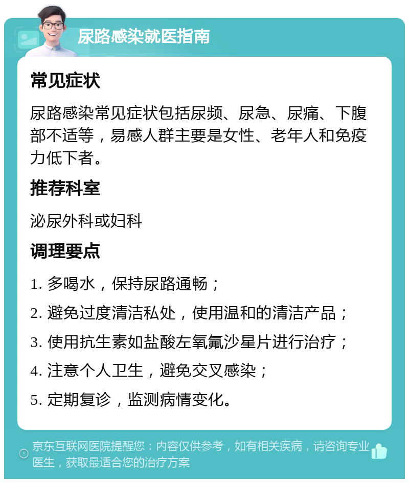 尿路感染就医指南 常见症状 尿路感染常见症状包括尿频、尿急、尿痛、下腹部不适等，易感人群主要是女性、老年人和免疫力低下者。 推荐科室 泌尿外科或妇科 调理要点 1. 多喝水，保持尿路通畅； 2. 避免过度清洁私处，使用温和的清洁产品； 3. 使用抗生素如盐酸左氧氟沙星片进行治疗； 4. 注意个人卫生，避免交叉感染； 5. 定期复诊，监测病情变化。