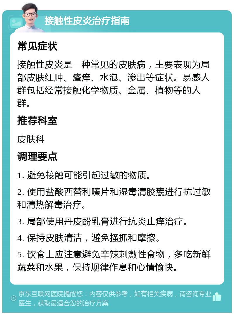 接触性皮炎治疗指南 常见症状 接触性皮炎是一种常见的皮肤病，主要表现为局部皮肤红肿、瘙痒、水泡、渗出等症状。易感人群包括经常接触化学物质、金属、植物等的人群。 推荐科室 皮肤科 调理要点 1. 避免接触可能引起过敏的物质。 2. 使用盐酸西替利嗪片和湿毒清胶囊进行抗过敏和清热解毒治疗。 3. 局部使用丹皮酚乳膏进行抗炎止痒治疗。 4. 保持皮肤清洁，避免搔抓和摩擦。 5. 饮食上应注意避免辛辣刺激性食物，多吃新鲜蔬菜和水果，保持规律作息和心情愉快。