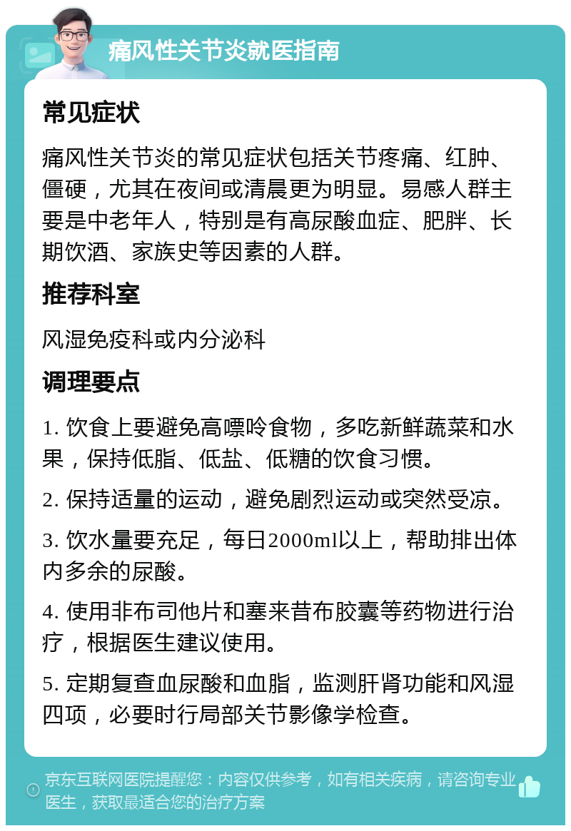 痛风性关节炎就医指南 常见症状 痛风性关节炎的常见症状包括关节疼痛、红肿、僵硬，尤其在夜间或清晨更为明显。易感人群主要是中老年人，特别是有高尿酸血症、肥胖、长期饮酒、家族史等因素的人群。 推荐科室 风湿免疫科或内分泌科 调理要点 1. 饮食上要避免高嘌呤食物，多吃新鲜蔬菜和水果，保持低脂、低盐、低糖的饮食习惯。 2. 保持适量的运动，避免剧烈运动或突然受凉。 3. 饮水量要充足，每日2000ml以上，帮助排出体内多余的尿酸。 4. 使用非布司他片和塞来昔布胶囊等药物进行治疗，根据医生建议使用。 5. 定期复查血尿酸和血脂，监测肝肾功能和风湿四项，必要时行局部关节影像学检查。