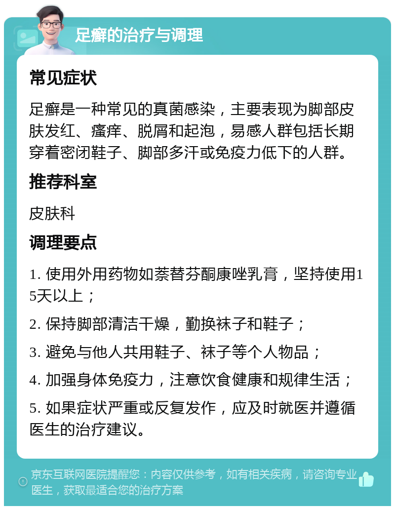 足癣的治疗与调理 常见症状 足癣是一种常见的真菌感染，主要表现为脚部皮肤发红、瘙痒、脱屑和起泡，易感人群包括长期穿着密闭鞋子、脚部多汗或免疫力低下的人群。 推荐科室 皮肤科 调理要点 1. 使用外用药物如萘替芬酮康唑乳膏，坚持使用15天以上； 2. 保持脚部清洁干燥，勤换袜子和鞋子； 3. 避免与他人共用鞋子、袜子等个人物品； 4. 加强身体免疫力，注意饮食健康和规律生活； 5. 如果症状严重或反复发作，应及时就医并遵循医生的治疗建议。