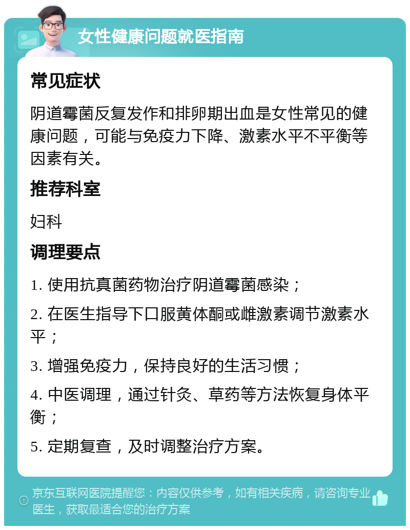 女性健康问题就医指南 常见症状 阴道霉菌反复发作和排卵期出血是女性常见的健康问题，可能与免疫力下降、激素水平不平衡等因素有关。 推荐科室 妇科 调理要点 1. 使用抗真菌药物治疗阴道霉菌感染； 2. 在医生指导下口服黄体酮或雌激素调节激素水平； 3. 增强免疫力，保持良好的生活习惯； 4. 中医调理，通过针灸、草药等方法恢复身体平衡； 5. 定期复查，及时调整治疗方案。