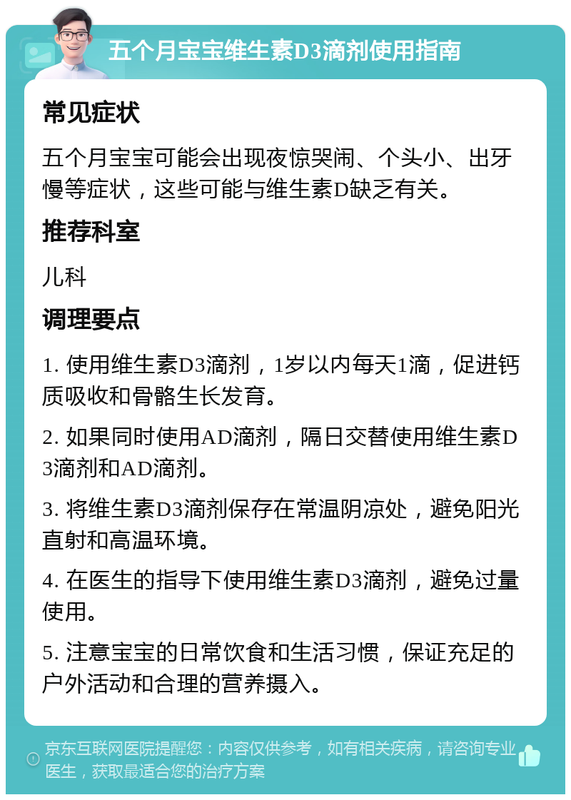 五个月宝宝维生素D3滴剂使用指南 常见症状 五个月宝宝可能会出现夜惊哭闹、个头小、出牙慢等症状，这些可能与维生素D缺乏有关。 推荐科室 儿科 调理要点 1. 使用维生素D3滴剂，1岁以内每天1滴，促进钙质吸收和骨骼生长发育。 2. 如果同时使用AD滴剂，隔日交替使用维生素D3滴剂和AD滴剂。 3. 将维生素D3滴剂保存在常温阴凉处，避免阳光直射和高温环境。 4. 在医生的指导下使用维生素D3滴剂，避免过量使用。 5. 注意宝宝的日常饮食和生活习惯，保证充足的户外活动和合理的营养摄入。