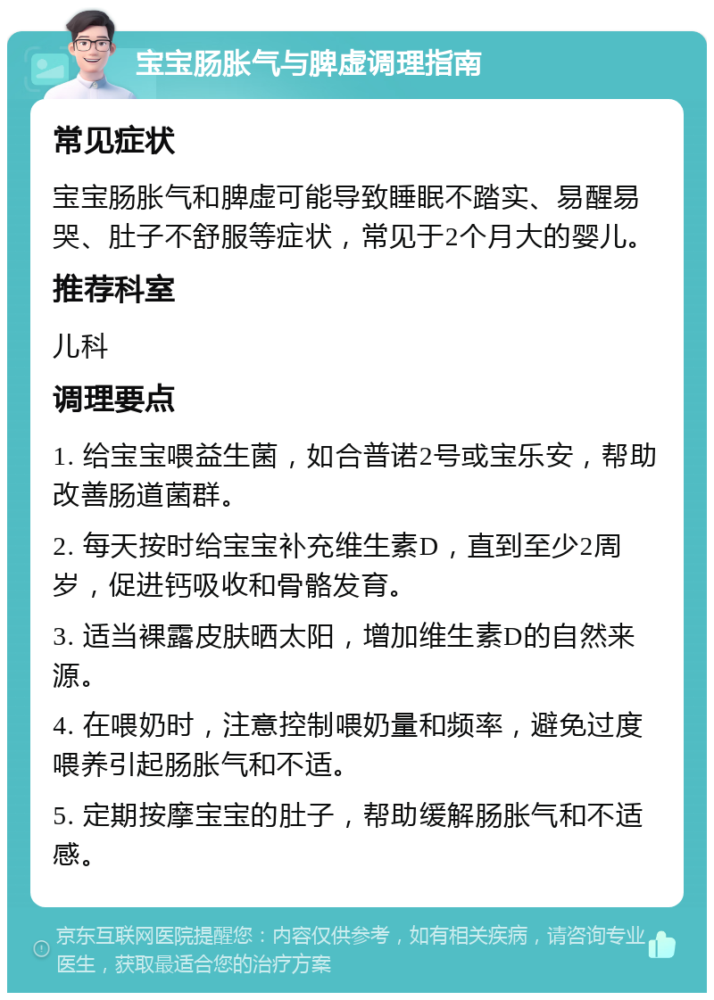 宝宝肠胀气与脾虚调理指南 常见症状 宝宝肠胀气和脾虚可能导致睡眠不踏实、易醒易哭、肚子不舒服等症状，常见于2个月大的婴儿。 推荐科室 儿科 调理要点 1. 给宝宝喂益生菌，如合普诺2号或宝乐安，帮助改善肠道菌群。 2. 每天按时给宝宝补充维生素D，直到至少2周岁，促进钙吸收和骨骼发育。 3. 适当裸露皮肤晒太阳，增加维生素D的自然来源。 4. 在喂奶时，注意控制喂奶量和频率，避免过度喂养引起肠胀气和不适。 5. 定期按摩宝宝的肚子，帮助缓解肠胀气和不适感。