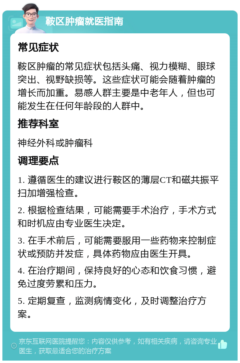 鞍区肿瘤就医指南 常见症状 鞍区肿瘤的常见症状包括头痛、视力模糊、眼球突出、视野缺损等。这些症状可能会随着肿瘤的增长而加重。易感人群主要是中老年人，但也可能发生在任何年龄段的人群中。 推荐科室 神经外科或肿瘤科 调理要点 1. 遵循医生的建议进行鞍区的薄层CT和磁共振平扫加增强检查。 2. 根据检查结果，可能需要手术治疗，手术方式和时机应由专业医生决定。 3. 在手术前后，可能需要服用一些药物来控制症状或预防并发症，具体药物应由医生开具。 4. 在治疗期间，保持良好的心态和饮食习惯，避免过度劳累和压力。 5. 定期复查，监测病情变化，及时调整治疗方案。