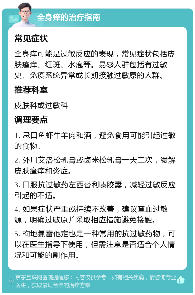 全身痒的治疗指南 常见症状 全身痒可能是过敏反应的表现，常见症状包括皮肤瘙痒、红斑、水疱等。易感人群包括有过敏史、免疫系统异常或长期接触过敏原的人群。 推荐科室 皮肤科或过敏科 调理要点 1. 忌口鱼虾牛羊肉和酒，避免食用可能引起过敏的食物。 2. 外用艾洛松乳膏或卤米松乳膏一天二次，缓解皮肤瘙痒和炎症。 3. 口服抗过敏药左西替利嗪胶囊，减轻过敏反应引起的不适。 4. 如果症状严重或持续不改善，建议查血过敏源，明确过敏原并采取相应措施避免接触。 5. 枸地氯雷他定也是一种常用的抗过敏药物，可以在医生指导下使用，但需注意是否适合个人情况和可能的副作用。