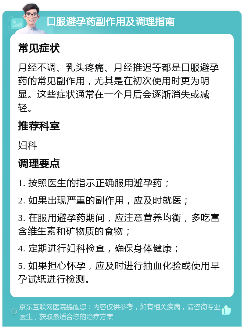 口服避孕药副作用及调理指南 常见症状 月经不调、乳头疼痛、月经推迟等都是口服避孕药的常见副作用，尤其是在初次使用时更为明显。这些症状通常在一个月后会逐渐消失或减轻。 推荐科室 妇科 调理要点 1. 按照医生的指示正确服用避孕药； 2. 如果出现严重的副作用，应及时就医； 3. 在服用避孕药期间，应注意营养均衡，多吃富含维生素和矿物质的食物； 4. 定期进行妇科检查，确保身体健康； 5. 如果担心怀孕，应及时进行抽血化验或使用早孕试纸进行检测。