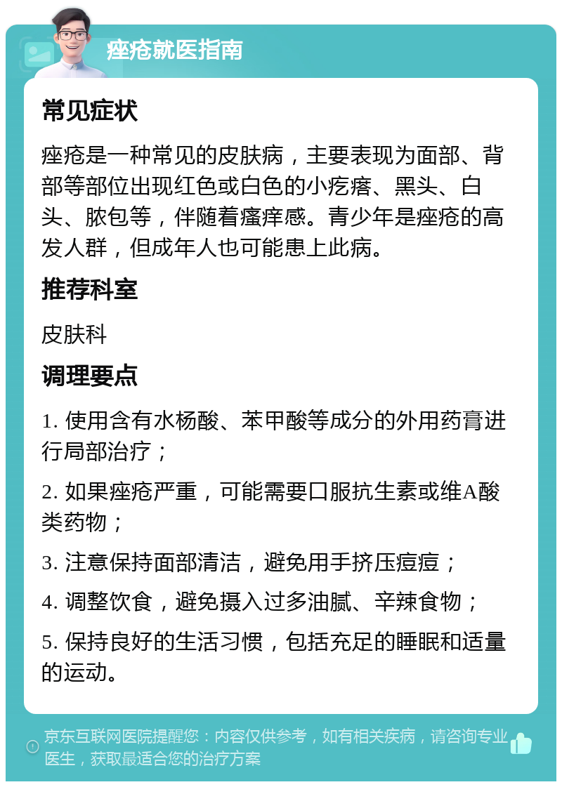 痤疮就医指南 常见症状 痤疮是一种常见的皮肤病，主要表现为面部、背部等部位出现红色或白色的小疙瘩、黑头、白头、脓包等，伴随着瘙痒感。青少年是痤疮的高发人群，但成年人也可能患上此病。 推荐科室 皮肤科 调理要点 1. 使用含有水杨酸、苯甲酸等成分的外用药膏进行局部治疗； 2. 如果痤疮严重，可能需要口服抗生素或维A酸类药物； 3. 注意保持面部清洁，避免用手挤压痘痘； 4. 调整饮食，避免摄入过多油腻、辛辣食物； 5. 保持良好的生活习惯，包括充足的睡眠和适量的运动。