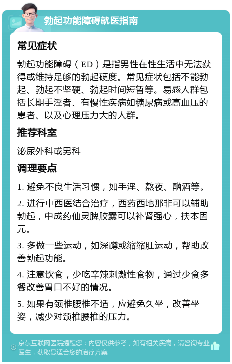 勃起功能障碍就医指南 常见症状 勃起功能障碍（ED）是指男性在性生活中无法获得或维持足够的勃起硬度。常见症状包括不能勃起、勃起不坚硬、勃起时间短暂等。易感人群包括长期手淫者、有慢性疾病如糖尿病或高血压的患者、以及心理压力大的人群。 推荐科室 泌尿外科或男科 调理要点 1. 避免不良生活习惯，如手淫、熬夜、酗酒等。 2. 进行中西医结合治疗，西药西地那非可以辅助勃起，中成药仙灵脾胶囊可以补肾强心，扶本固元。 3. 多做一些运动，如深蹲或缩缩肛运动，帮助改善勃起功能。 4. 注意饮食，少吃辛辣刺激性食物，通过少食多餐改善胃口不好的情况。 5. 如果有颈椎腰椎不适，应避免久坐，改善坐姿，减少对颈椎腰椎的压力。