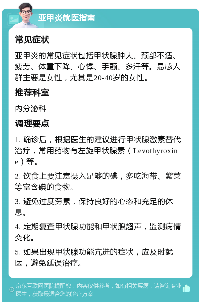 亚甲炎就医指南 常见症状 亚甲炎的常见症状包括甲状腺肿大、颈部不适、疲劳、体重下降、心悸、手颤、多汗等。易感人群主要是女性，尤其是20-40岁的女性。 推荐科室 内分泌科 调理要点 1. 确诊后，根据医生的建议进行甲状腺激素替代治疗，常用药物有左旋甲状腺素（Levothyroxine）等。 2. 饮食上要注意摄入足够的碘，多吃海带、紫菜等富含碘的食物。 3. 避免过度劳累，保持良好的心态和充足的休息。 4. 定期复查甲状腺功能和甲状腺超声，监测病情变化。 5. 如果出现甲状腺功能亢进的症状，应及时就医，避免延误治疗。