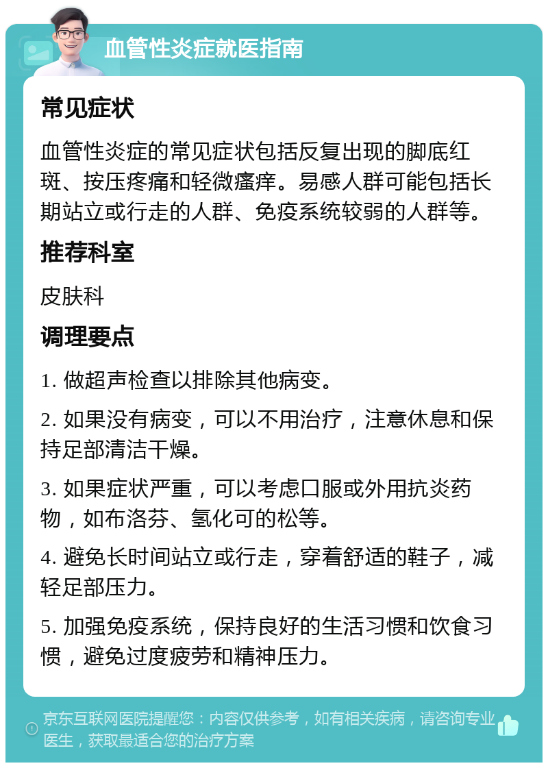 血管性炎症就医指南 常见症状 血管性炎症的常见症状包括反复出现的脚底红斑、按压疼痛和轻微瘙痒。易感人群可能包括长期站立或行走的人群、免疫系统较弱的人群等。 推荐科室 皮肤科 调理要点 1. 做超声检查以排除其他病变。 2. 如果没有病变，可以不用治疗，注意休息和保持足部清洁干燥。 3. 如果症状严重，可以考虑口服或外用抗炎药物，如布洛芬、氢化可的松等。 4. 避免长时间站立或行走，穿着舒适的鞋子，减轻足部压力。 5. 加强免疫系统，保持良好的生活习惯和饮食习惯，避免过度疲劳和精神压力。