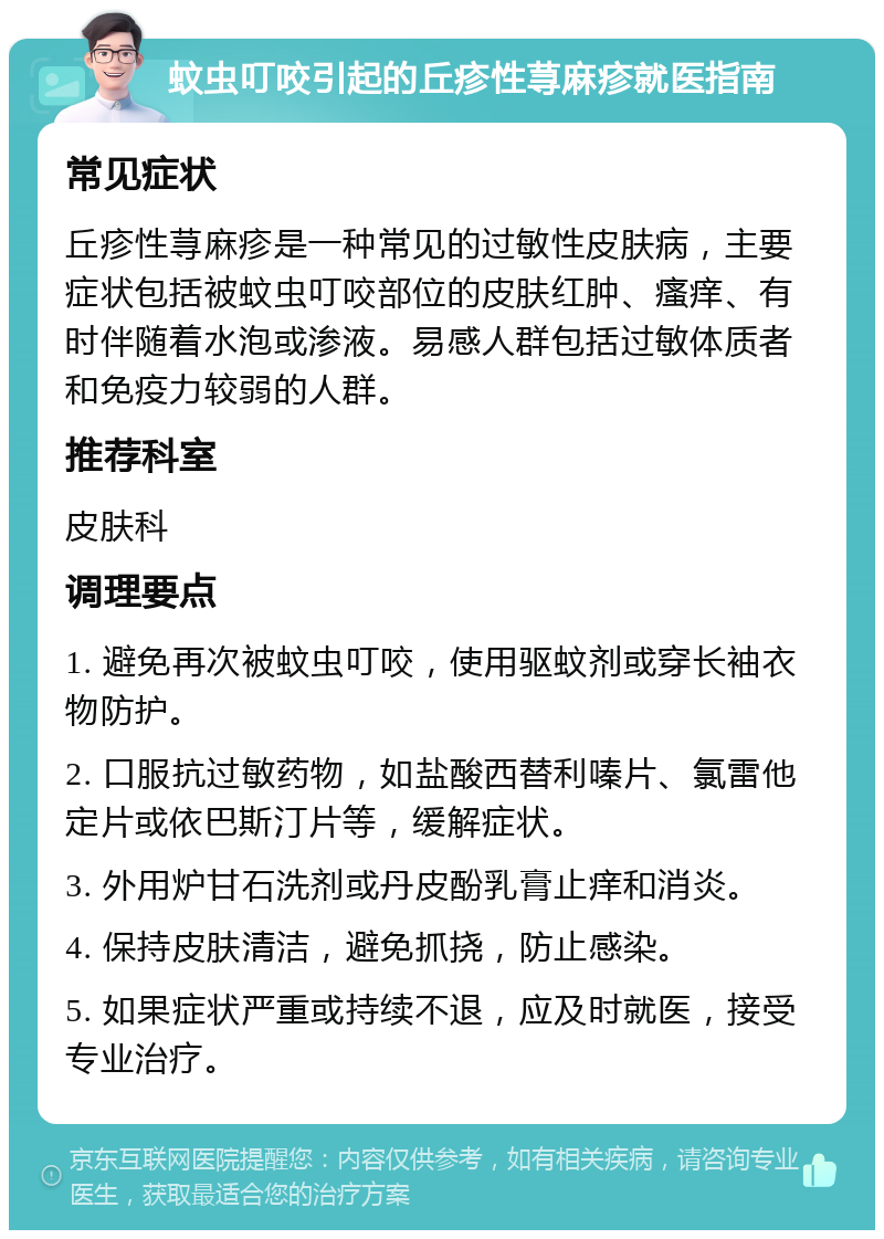 蚊虫叮咬引起的丘疹性荨麻疹就医指南 常见症状 丘疹性荨麻疹是一种常见的过敏性皮肤病，主要症状包括被蚊虫叮咬部位的皮肤红肿、瘙痒、有时伴随着水泡或渗液。易感人群包括过敏体质者和免疫力较弱的人群。 推荐科室 皮肤科 调理要点 1. 避免再次被蚊虫叮咬，使用驱蚊剂或穿长袖衣物防护。 2. 口服抗过敏药物，如盐酸西替利嗪片、氯雷他定片或依巴斯汀片等，缓解症状。 3. 外用炉甘石洗剂或丹皮酚乳膏止痒和消炎。 4. 保持皮肤清洁，避免抓挠，防止感染。 5. 如果症状严重或持续不退，应及时就医，接受专业治疗。