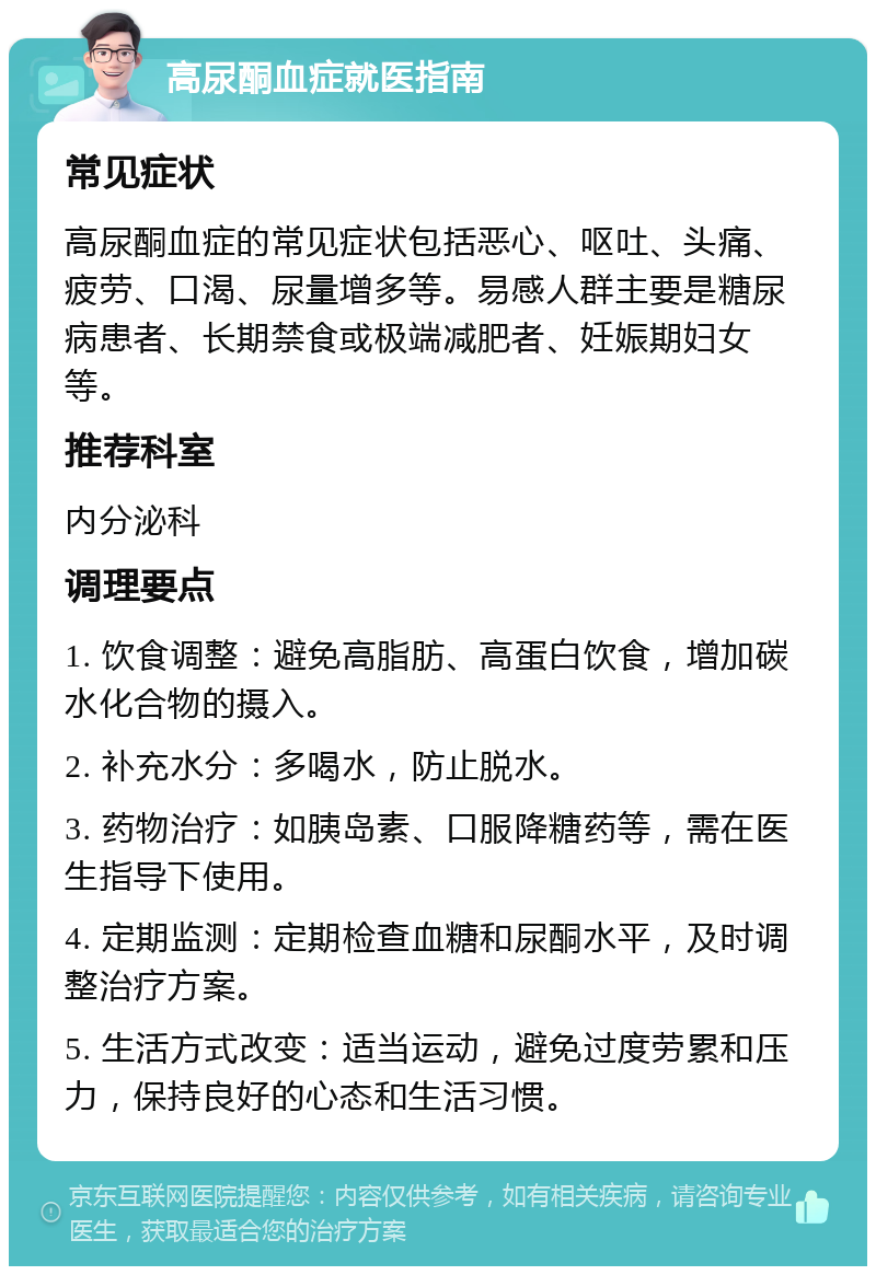 高尿酮血症就医指南 常见症状 高尿酮血症的常见症状包括恶心、呕吐、头痛、疲劳、口渴、尿量增多等。易感人群主要是糖尿病患者、长期禁食或极端减肥者、妊娠期妇女等。 推荐科室 内分泌科 调理要点 1. 饮食调整：避免高脂肪、高蛋白饮食，增加碳水化合物的摄入。 2. 补充水分：多喝水，防止脱水。 3. 药物治疗：如胰岛素、口服降糖药等，需在医生指导下使用。 4. 定期监测：定期检查血糖和尿酮水平，及时调整治疗方案。 5. 生活方式改变：适当运动，避免过度劳累和压力，保持良好的心态和生活习惯。