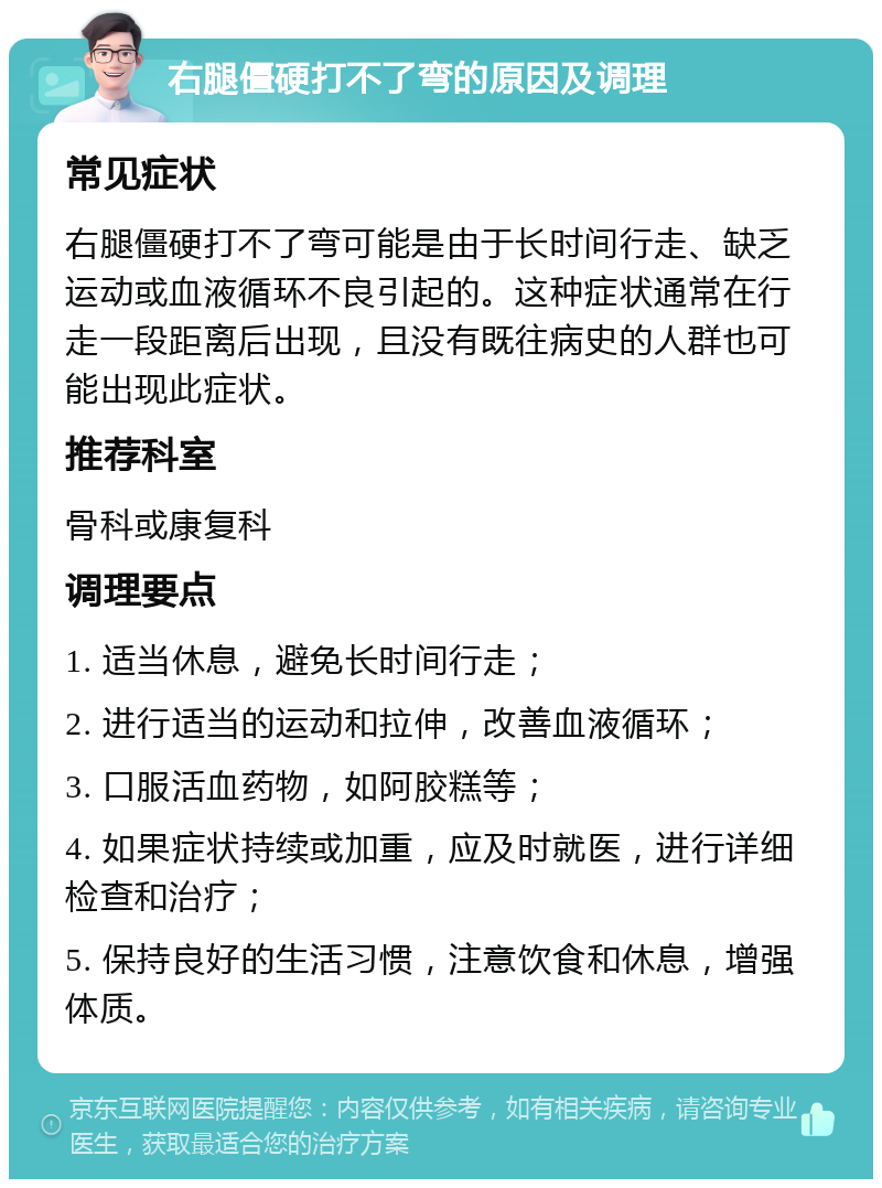 右腿僵硬打不了弯的原因及调理 常见症状 右腿僵硬打不了弯可能是由于长时间行走、缺乏运动或血液循环不良引起的。这种症状通常在行走一段距离后出现，且没有既往病史的人群也可能出现此症状。 推荐科室 骨科或康复科 调理要点 1. 适当休息，避免长时间行走； 2. 进行适当的运动和拉伸，改善血液循环； 3. 口服活血药物，如阿胶糕等； 4. 如果症状持续或加重，应及时就医，进行详细检查和治疗； 5. 保持良好的生活习惯，注意饮食和休息，增强体质。