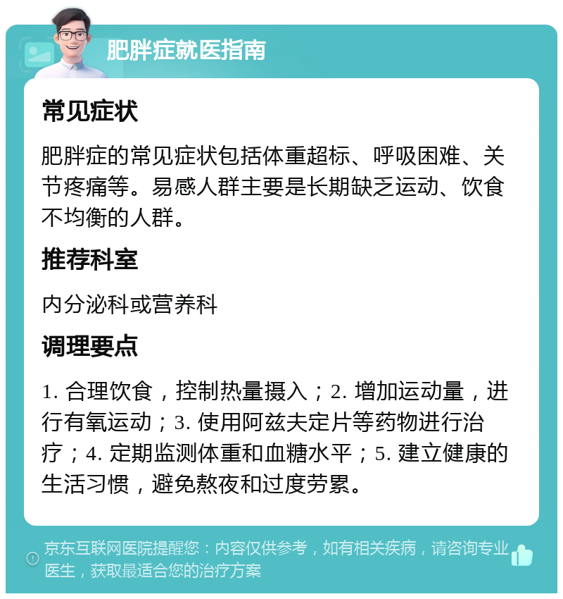 肥胖症就医指南 常见症状 肥胖症的常见症状包括体重超标、呼吸困难、关节疼痛等。易感人群主要是长期缺乏运动、饮食不均衡的人群。 推荐科室 内分泌科或营养科 调理要点 1. 合理饮食，控制热量摄入；2. 增加运动量，进行有氧运动；3. 使用阿兹夫定片等药物进行治疗；4. 定期监测体重和血糖水平；5. 建立健康的生活习惯，避免熬夜和过度劳累。