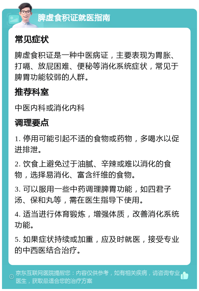 脾虚食积证就医指南 常见症状 脾虚食积证是一种中医病证，主要表现为胃胀、打嗝、放屁困难、便秘等消化系统症状，常见于脾胃功能较弱的人群。 推荐科室 中医内科或消化内科 调理要点 1. 停用可能引起不适的食物或药物，多喝水以促进排泄。 2. 饮食上避免过于油腻、辛辣或难以消化的食物，选择易消化、富含纤维的食物。 3. 可以服用一些中药调理脾胃功能，如四君子汤、保和丸等，需在医生指导下使用。 4. 适当进行体育锻炼，增强体质，改善消化系统功能。 5. 如果症状持续或加重，应及时就医，接受专业的中西医结合治疗。