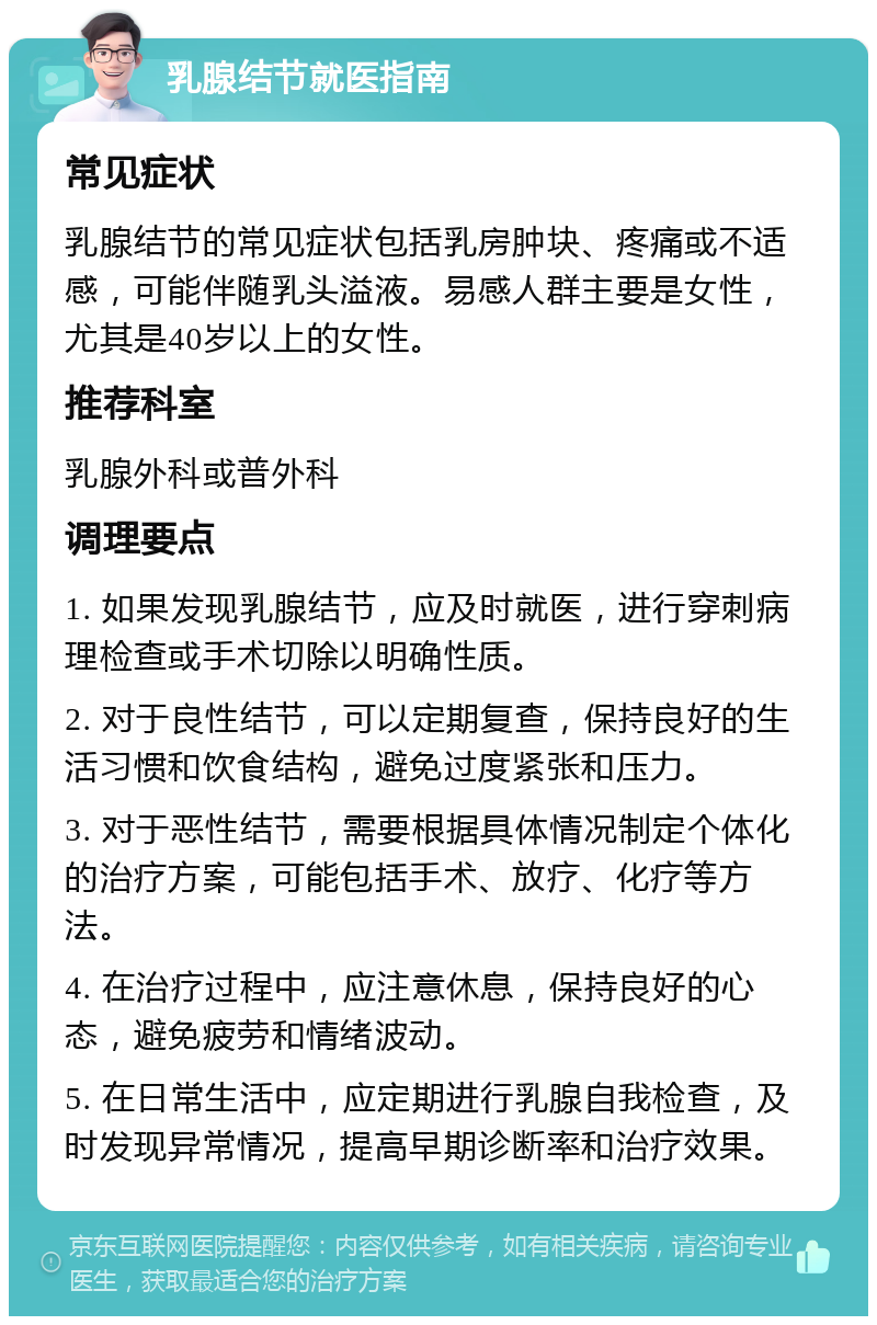 乳腺结节就医指南 常见症状 乳腺结节的常见症状包括乳房肿块、疼痛或不适感，可能伴随乳头溢液。易感人群主要是女性，尤其是40岁以上的女性。 推荐科室 乳腺外科或普外科 调理要点 1. 如果发现乳腺结节，应及时就医，进行穿刺病理检查或手术切除以明确性质。 2. 对于良性结节，可以定期复查，保持良好的生活习惯和饮食结构，避免过度紧张和压力。 3. 对于恶性结节，需要根据具体情况制定个体化的治疗方案，可能包括手术、放疗、化疗等方法。 4. 在治疗过程中，应注意休息，保持良好的心态，避免疲劳和情绪波动。 5. 在日常生活中，应定期进行乳腺自我检查，及时发现异常情况，提高早期诊断率和治疗效果。