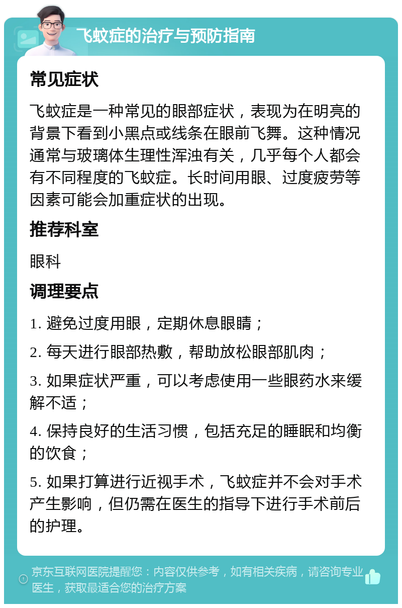 飞蚊症的治疗与预防指南 常见症状 飞蚊症是一种常见的眼部症状，表现为在明亮的背景下看到小黑点或线条在眼前飞舞。这种情况通常与玻璃体生理性浑浊有关，几乎每个人都会有不同程度的飞蚊症。长时间用眼、过度疲劳等因素可能会加重症状的出现。 推荐科室 眼科 调理要点 1. 避免过度用眼，定期休息眼睛； 2. 每天进行眼部热敷，帮助放松眼部肌肉； 3. 如果症状严重，可以考虑使用一些眼药水来缓解不适； 4. 保持良好的生活习惯，包括充足的睡眠和均衡的饮食； 5. 如果打算进行近视手术，飞蚊症并不会对手术产生影响，但仍需在医生的指导下进行手术前后的护理。