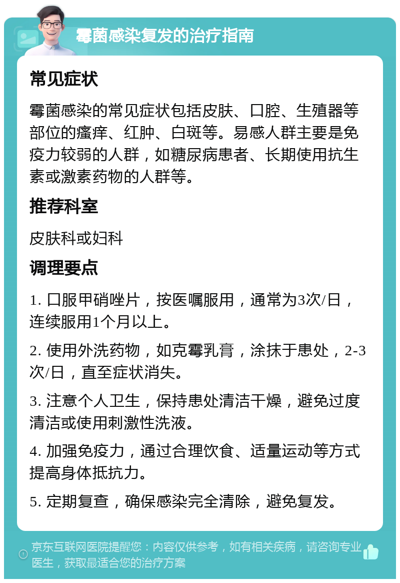 霉菌感染复发的治疗指南 常见症状 霉菌感染的常见症状包括皮肤、口腔、生殖器等部位的瘙痒、红肿、白斑等。易感人群主要是免疫力较弱的人群，如糖尿病患者、长期使用抗生素或激素药物的人群等。 推荐科室 皮肤科或妇科 调理要点 1. 口服甲硝唑片，按医嘱服用，通常为3次/日，连续服用1个月以上。 2. 使用外洗药物，如克霉乳膏，涂抹于患处，2-3次/日，直至症状消失。 3. 注意个人卫生，保持患处清洁干燥，避免过度清洁或使用刺激性洗液。 4. 加强免疫力，通过合理饮食、适量运动等方式提高身体抵抗力。 5. 定期复查，确保感染完全清除，避免复发。